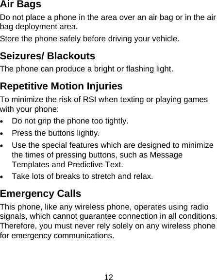 12 Air Bags Do not place a phone in the area over an air bag or in the air bag deployment area. Store the phone safely before driving your vehicle. Seizures/ Blackouts The phone can produce a bright or flashing light. Repetitive Motion Injuries To minimize the risk of RSI when texting or playing games with your phone: • Do not grip the phone too tightly. • Press the buttons lightly. • Use the special features which are designed to minimize the times of pressing buttons, such as Message Templates and Predictive Text. • Take lots of breaks to stretch and relax. Emergency Calls This phone, like any wireless phone, operates using radio signals, which cannot guarantee connection in all conditions. Therefore, you must never rely solely on any wireless phone for emergency communications. 