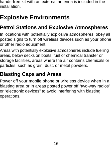 16 hands-free kit with an external antenna is included in the installation. Explosive Environments Petrol Stations and Explosive Atmospheres In locations with potentially explosive atmospheres, obey all posted signs to turn off wireless devices such as your phone or other radio equipment. Areas with potentially explosive atmospheres include fuelling areas, below decks on boats, fuel or chemical transfer or storage facilities, areas where the air contains chemicals or particles, such as grain, dust, or metal powders. Blasting Caps and Areas Power off your mobile phone or wireless device when in a blasting area or in areas posted power off “two-way radios” or “electronic devices” to avoid interfering with blasting operations.       