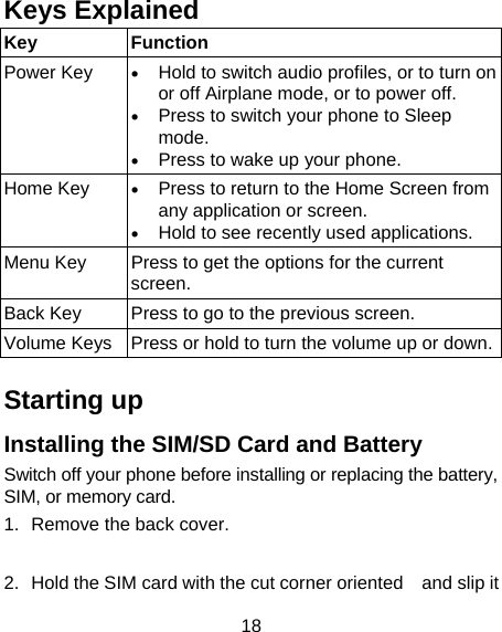 18 Keys Explained   Key Function Power Key  • Hold to switch audio profiles, or to turn on or off Airplane mode, or to power off. • Press to switch your phone to Sleep mode. • Press to wake up your phone. Home Key  • Press to return to the Home Screen from any application or screen. • Hold to see recently used applications. Menu Key  Press to get the options for the current screen. Back Key  Press to go to the previous screen. Volume Keys  Press or hold to turn the volume up or down. Starting up Installing the SIM/SD Card and Battery Switch off your phone before installing or replacing the battery, SIM, or memory card.   1.  Remove the back cover.   2.  Hold the SIM card with the cut corner oriented    and slip it 