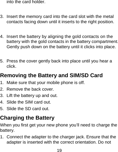 19 into the card holder.    3.  Insert the memory card into the card slot with the metal contacts facing down until it inserts to the right position.    4.  Insert the battery by aligning the gold contacts on the battery with the gold contacts in the battery compartment. Gently push down on the battery until it clicks into place.  5.  Press the cover gently back into place until you hear a click. Removing the Battery and SIM/SD Card 1.  Make sure that your mobile phone is off. 2.  Remove the back cover. 3.  Lift the battery up and out. 4.  Slide the SIM card out. 5.  Slide the SD card out. Charging the Battery When you first get your new phone you’ll need to charge the battery. 1.  Connect the adapter to the charger jack. Ensure that the adapter is inserted with the correct orientation. Do not 