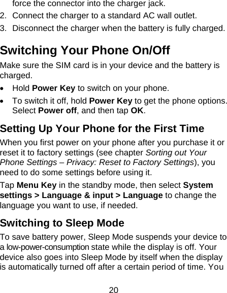 20 force the connector into the charger jack. 2.  Connect the charger to a standard AC wall outlet. 3.  Disconnect the charger when the battery is fully charged. Switching Your Phone On/Off   Make sure the SIM card is in your device and the battery is charged.  • Hold Power Key to switch on your phone. •  To switch it off, hold Power Key to get the phone options. Select Power off, and then tap OK. Setting Up Your Phone for the First Time   When you first power on your phone after you purchase it or reset it to factory settings (see chapter Sorting out Your Phone Settings – Privacy: Reset to Factory Settings), you need to do some settings before using it. Tap Menu Key in the standby mode, then select System settings &gt; Language &amp; input &gt; Language to change the language you want to use, if needed. Switching to Sleep Mode To save battery power, Sleep Mode suspends your device to a low-power-consumption state while the display is off. Your device also goes into Sleep Mode by itself when the display is automatically turned off after a certain period of time. You 