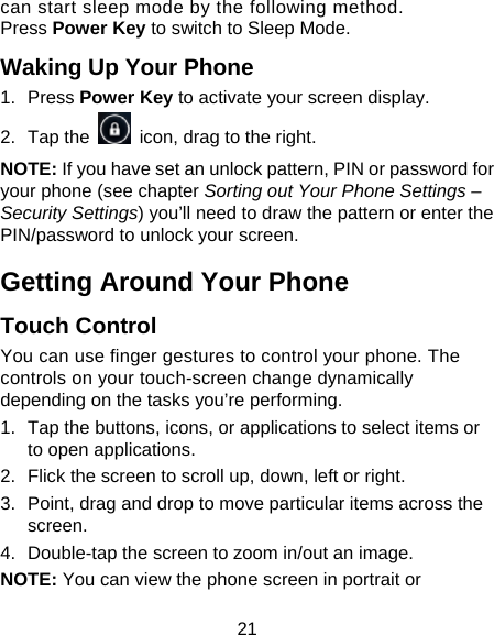 21 can start sleep mode by the following method.   Press Power Key to switch to Sleep Mode. Waking Up Your Phone 1. Press Power Key to activate your screen display. 2. Tap the    icon, drag to the right. NOTE: If you have set an unlock pattern, PIN or password for your phone (see chapter Sorting out Your Phone Settings – Security Settings) you’ll need to draw the pattern or enter the PIN/password to unlock your screen. Getting Around Your Phone Touch Control You can use finger gestures to control your phone. The controls on your touch-screen change dynamically depending on the tasks you’re performing. 1.  Tap the buttons, icons, or applications to select items or to open applications. 2.  Flick the screen to scroll up, down, left or right. 3.  Point, drag and drop to move particular items across the screen. 4.  Double-tap the screen to zoom in/out an image.   NOTE: You can view the phone screen in portrait or 