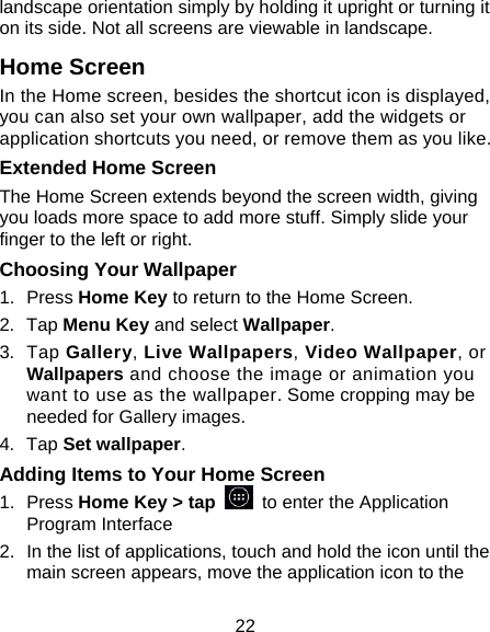 22 landscape orientation simply by holding it upright or turning it on its side. Not all screens are viewable in landscape. Home Screen In the Home screen, besides the shortcut icon is displayed, you can also set your own wallpaper, add the widgets or application shortcuts you need, or remove them as you like.  Extended Home Screen The Home Screen extends beyond the screen width, giving you loads more space to add more stuff. Simply slide your finger to the left or right.   Choosing Your Wallpaper     1. Press Home Key to return to the Home Screen. 2. Tap Menu Key and select Wallpaper. 3. Tap Gallery, Live Wallpapers, Video Wallpaper, or Wallpapers and choose the image or animation you want to use as the wallpaper. Some cropping may be needed for Gallery images. 4. Tap Set wallpaper. Adding Items to Your Home Screen 1. Press Home Key &gt; tap   to enter the Application Program Interface 2.  In the list of applications, touch and hold the icon until the main screen appears, move the application icon to the 