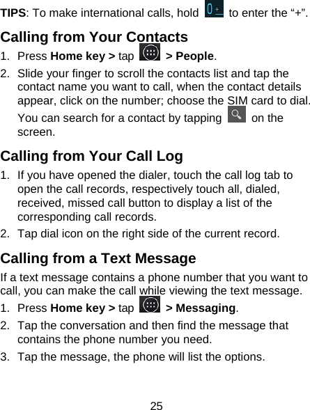 25 TIPS: To make international calls, hold    to enter the “+”. Calling from Your Contacts 1. Press Home key &gt; tap   &gt; People. 2.  Slide your finger to scroll the contacts list and tap the contact name you want to call, when the contact details appear, click on the number; choose the SIM card to dial. You can search for a contact by tapping   on the screen. Calling from Your Call Log 1.  If you have opened the dialer, touch the call log tab to open the call records, respectively touch all, dialed, received, missed call button to display a list of the corresponding call records.   2.  Tap dial icon on the right side of the current record. Calling from a Text Message If a text message contains a phone number that you want to call, you can make the call while viewing the text message. 1. Press Home key &gt; tap   &gt; Messaging. 2.  Tap the conversation and then find the message that contains the phone number you need. 3.  Tap the message, the phone will list the options. 