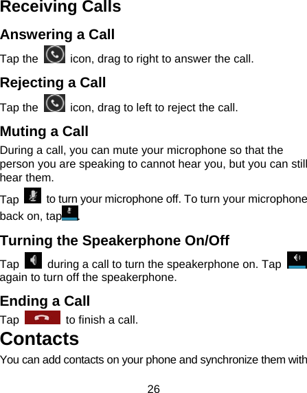 26 Receiving Calls Answering a Call Tap the    icon, drag to right to answer the call. Rejecting a Call Tap the    icon, drag to left to reject the call. Muting a Call During a call, you can mute your microphone so that the person you are speaking to cannot hear you, but you can still hear them. Tap    to turn your microphone off. To turn your microphone back on, tap . Turning the Speakerphone On/Off Tap    during a call to turn the speakerphone on. Tap   again to turn off the speakerphone.   Ending a Call Tap    to finish a call.   Contacts You can add contacts on your phone and synchronize them with 