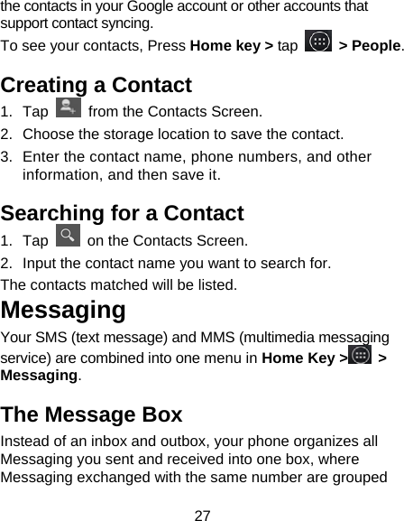 27 the contacts in your Google account or other accounts that support contact syncing. To see your contacts, Press Home key &gt; tap   &gt; People.  Creating a Contact 1. Tap    from the Contacts Screen. 2.  Choose the storage location to save the contact. 3.  Enter the contact name, phone numbers, and other information, and then save it.   Searching for a Contact 1. Tap    on the Contacts Screen. 2.  Input the contact name you want to search for. The contacts matched will be listed. Messaging Your SMS (text message) and MMS (multimedia messaging service) are combined into one menu in Home Key &gt;  &gt; Messaging. The Message Box Instead of an inbox and outbox, your phone organizes all Messaging you sent and received into one box, where Messaging exchanged with the same number are grouped 