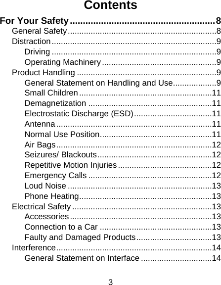 3 Contents For Your Safety ........................................................ 8General Safety ................................................................. 8Distraction ........................................................................ 9Driving ........................................................................ 9Operating Machinery .................................................. 9Product Handling ............................................................. 9General Statement on Handling and Use ................... 9Small Children .......................................................... 11Demagnetization ...................................................... 11Electrostatic Discharge (ESD) .................................. 11Antenna .................................................................... 11Normal Use Position ................................................. 11Air Bags .................................................................... 12Seizures/ Blackouts .................................................. 12Repetitive Motion Injuries ......................................... 12Emergency Calls ...................................................... 12Loud Noise ............................................................... 13Phone Heating .......................................................... 13Electrical Safety ............................................................. 13Accessories .............................................................. 13Connection to a Car ................................................. 13Faulty and Damaged Products ................................. 13Interference .................................................................... 14General Statement on Interface ............................... 14