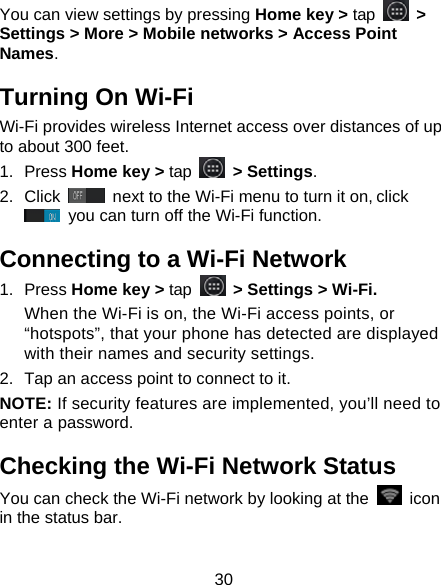 30 You can view settings by pressing Home key &gt; tap   &gt; Settings &gt; More &gt; Mobile networks &gt; Access Point Names. Turning On Wi-Fi   Wi-Fi provides wireless Internet access over distances of up to about 300 feet. 1. Press Home key &gt; tap   &gt; Settings. 2. Click   next to the Wi-Fi menu to turn it on, click  you can turn off the Wi-Fi function. Connecting to a Wi-Fi Network 1. Press Home key &gt; tap  &gt; Settings &gt; Wi-Fi. When the Wi-Fi is on, the Wi-Fi access points, or “hotspots”, that your phone has detected are displayed with their names and security settings. 2.  Tap an access point to connect to it. NOTE: If security features are implemented, you’ll need to enter a password. Checking the Wi-Fi Network Status You can check the Wi-Fi network by looking at the   icon in the status bar.   