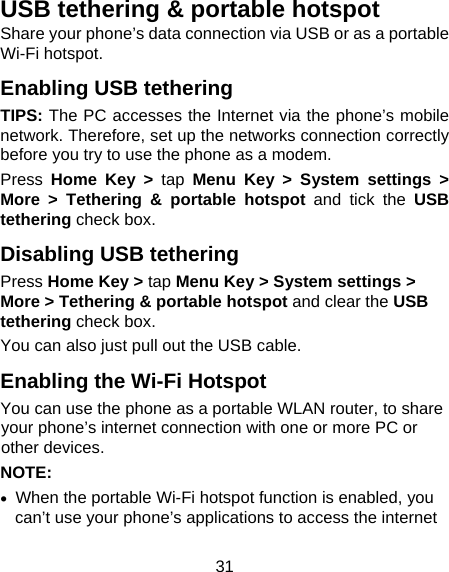 31 USB tethering &amp; portable hotspot Share your phone’s data connection via USB or as a portable Wi-Fi hotspot. Enabling USB tethering   TIPS: The PC accesses the Internet via the phone’s mobile network. Therefore, set up the networks connection correctly before you try to use the phone as a modem. Press  Home Key &gt; tap Menu Key &gt; System settings &gt; More &gt; Tethering &amp; portable hotspot and tick the USB tethering check box.   Disabling USB tethering Press Home Key &gt; tap Menu Key &gt; System settings &gt; More &gt; Tethering &amp; portable hotspot and clear the USB tethering check box.   You can also just pull out the USB cable. Enabling the Wi-Fi Hotspot You can use the phone as a portable WLAN router, to share your phone’s internet connection with one or more PC or other devices. NOTE:   •  When the portable Wi-Fi hotspot function is enabled, you can’t use your phone’s applications to access the internet 