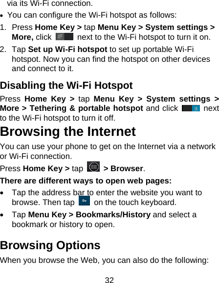 32 via its Wi-Fi connection. •  You can configure the Wi-Fi hotspot as follows: 1. Press Home Key &gt; tap Menu Key &gt; System settings &gt; More, click   next to the Wi-Fi hotspot to turn it on. 2. Tap Set up Wi-Fi hotspot to set up portable Wi-Fi hotspot. Now you can find the hotspot on other devices and connect to it. Disabling the Wi-Fi Hotspot Press  Home Key &gt; tap Menu Key &gt; System settings &gt; More &gt; Tethering &amp; portable hotspot and click   next to the Wi-Fi hotspot to turn it off. Browsing the Internet You can use your phone to get on the Internet via a network or Wi-Fi connection.   Press Home Key &gt; tap   &gt; Browser. There are different ways to open web pages: •  Tap the address bar to enter the website you want to browse. Then tap    on the touch keyboard. • Tap Menu Key &gt; Bookmarks/History and select a bookmark or history to open. Browsing Options When you browse the Web, you can also do the following: 