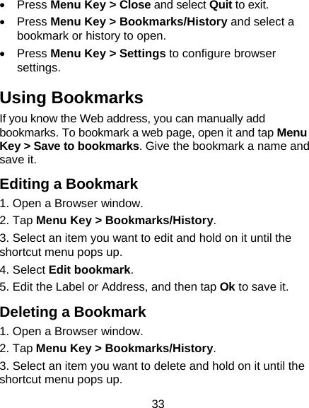 33 • Press Menu Key &gt; Close and select Quit to exit. • Press Menu Key &gt; Bookmarks/History and select a bookmark or history to open. • Press Menu Key &gt; Settings to configure browser settings. Using Bookmarks If you know the Web address, you can manually add bookmarks. To bookmark a web page, open it and tap Menu Key &gt; Save to bookmarks. Give the bookmark a name and save it.   Editing a Bookmark 1. Open a Browser window. 2. Tap Menu Key &gt; Bookmarks/History. 3. Select an item you want to edit and hold on it until the shortcut menu pops up. 4. Select Edit bookmark. 5. Edit the Label or Address, and then tap Ok to save it. Deleting a Bookmark 1. Open a Browser window. 2. Tap Menu Key &gt; Bookmarks/History. 3. Select an item you want to delete and hold on it until the shortcut menu pops up. 