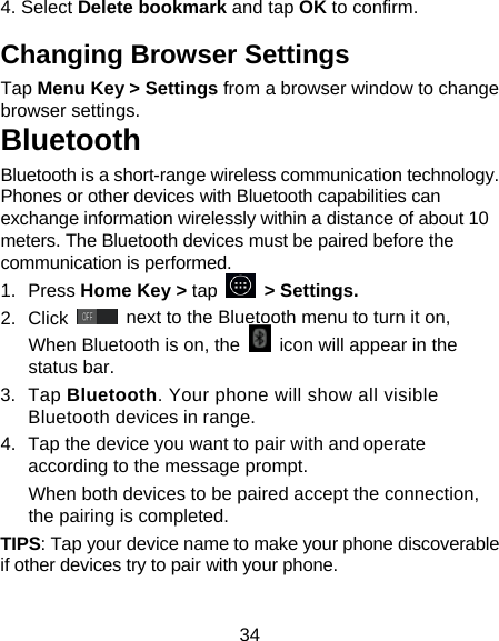 34 4. Select Delete bookmark and tap OK to confirm. Changing Browser Settings Tap Menu Key &gt; Settings from a browser window to change browser settings. Bluetooth Bluetooth is a short-range wireless communication technology. Phones or other devices with Bluetooth capabilities can exchange information wirelessly within a distance of about 10 meters. The Bluetooth devices must be paired before the communication is performed. 1. Press Home Key &gt; tap     &gt; Settings. 2. Click   next to the Bluetooth menu to turn it on,   When Bluetooth is on, the    icon will appear in the status bar. 3. Tap Bluetooth. Your phone will show all visible Bluetooth devices in range. 4.  Tap the device you want to pair with and operate according to the message prompt. When both devices to be paired accept the connection, the pairing is completed. TIPS: Tap your device name to make your phone discoverable if other devices try to pair with your phone. 