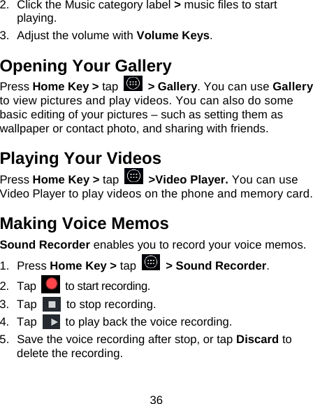 36 2.  Click the Music category label &gt; music files to start playing. 3.  Adjust the volume with Volume Keys. Opening Your Gallery Press Home Key &gt; tap  &gt; Gallery. You can use Gallery to view pictures and play videos. You can also do some basic editing of your pictures – such as setting them as wallpaper or contact photo, and sharing with friends. Playing Your Videos Press Home Key &gt; tap  &gt;Video Player. You can use Video Player to play videos on the phone and memory card. Making Voice Memos Sound Recorder enables you to record your voice memos.   1. Press Home Key &gt; tap    &gt; Sound Recorder. 2. Tap   to start recording. 3. Tap    to stop recording. 4. Tap    to play back the voice recording. 5.  Save the voice recording after stop, or tap Discard to delete the recording. 