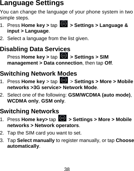 38 Language Settings You can change the language of your phone system in two simple steps. 1. Press Home key &gt; tap   &gt; Settings &gt; Language &amp; input &gt; Language. 2.  Select a language from the list given. Disabling Data Services Press Home key &gt; tap   &gt; Settings &gt; SIM management &gt; Data connection, then tap Off. Switching Network Modes 1. Press Home key &gt; tap   &gt; Settings &gt; More &gt; Mobile networks &gt;3G service&gt; Network Mode. 2.  Select one of the following: GSM/WCDMA (auto mode), WCDMA only, GSM only. Switching Networks 1. Press Home key&gt; tap   &gt; Settings &gt; More &gt; Mobile networks &gt; Network operators.  2.  Tap the SIM card you want to set. 3. Tap Select manually to register manually, or tap Choose automatically. 