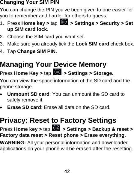 42 Changing Your SIM PIN You can change the PIN you’ve been given to one easier for you to remember and harder for others to guess. 1. Press Home key &gt; tap   &gt; Settings &gt; Security &gt; Set up SIM card lock. 2.  Choose the SIM card you want set. 3.  Make sure you already tick the Lock SIM card check box. 4. Tap Change SIM PIN. Managing Your Device Memory Press Home Key &gt; tap   &gt; Settings &gt; Storage. You can view the space information of the SD card and the phone storage.   • Unmount SD card: You can unmount the SD card to safely remove it. • Erase SD card: Erase all data on the SD card. Privacy: Reset to Factory Settings Press Home key &gt; tap    &gt; Settings &gt; Backup &amp; reset &gt; Factory data reset &gt; Reset phone &gt; Erase everything. WARNING: All your personal information and downloaded applications on your phone will be erased after the resetting. 