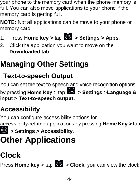 44 your phone to the memory card when the phone memory is full. You can also move applications to your phone if the memory card is getting full. NOTE: Not all applications can be move to your phone or memory card. 1. Press Home key &gt; tap    &gt; Settings &gt; Apps. 2.  Click the application you want to move on the Downloaded tab. Managing Other Settings  Text-to-speech Output You can set the text-to-speech and voice recognition options by pressing Home Key &gt; tap   &gt; Settings &gt;Language &amp; input &gt; Text-to-speech output.  Accessibility You can configure accessibility options for accessibility-related applications by pressing Home Key &gt; tap  &gt; Settings &gt; Accessibility. Other Applications Clock Press Home key &gt; tap   &gt; Clock, you can view the clock 