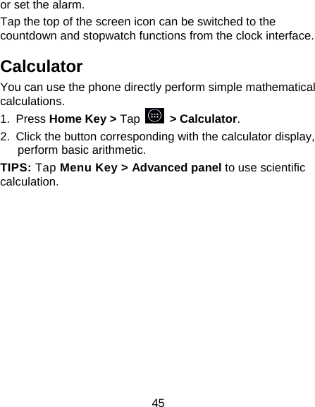 45 or set the alarm. Tap the top of the screen icon can be switched to the countdown and stopwatch functions from the clock interface. Calculator You can use the phone directly perform simple mathematical calculations. 1. Press Home Key &gt; Tap     &gt; Calculator. 2.  Click the button corresponding with the calculator display, perform basic arithmetic. TIPS: Tap Menu Key &gt; Advanced panel to use scientific calculation. 