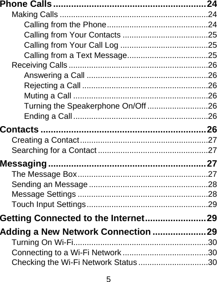 5 Phone Calls ............................................................ 24Making Calls .................................................................. 24Calling from the Phone ............................................. 24Calling from Your Contacts ...................................... 25Calling from Your Call Log ....................................... 25Calling from a Text Message .................................... 25Receiving Calls .............................................................. 26Answering a Call ...................................................... 26Rejecting a Call ........................................................ 26Muting a Call ............................................................ 26Turning the Speakerphone On/Off ........................... 26Ending a Call ............................................................ 26Contacts ................................................................. 26Creating a Contact ......................................................... 27Searching for a Contact ................................................. 27Messaging .............................................................. 27The Message Box .......................................................... 27Sending an Message ..................................................... 28Message Settings .......................................................... 28Touch Input Settings ...................................................... 29Getting Connected to the Internet ........................ 29Adding a New Network Connection ..................... 29Turning On Wi-Fi............................................................ 30Connecting to a Wi-Fi Network ...................................... 30Checking the Wi-Fi Network Status ............................... 30