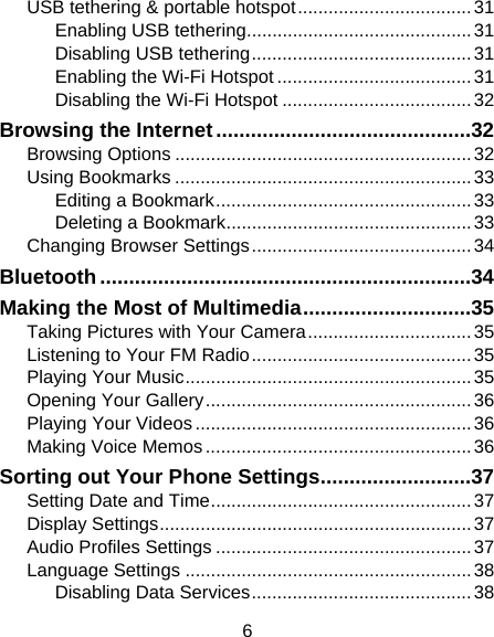 6 USB tethering &amp; portable hotspot .................................. 31Enabling USB tethering ............................................ 31Disabling USB tethering ........................................... 31Enabling the Wi-Fi Hotspot ...................................... 31Disabling the Wi-Fi Hotspot ..................................... 32Browsing the Internet ............................................ 32Browsing Options .......................................................... 32Using Bookmarks .......................................................... 33Editing a Bookmark .................................................. 33Deleting a Bookmark ................................................ 33Changing Browser Settings ........................................... 34Bluetooth ................................................................ 34Making the Most of Multimedia ............................. 35Taking Pictures with Your Camera ................................ 35Listening to Your FM Radio ........................................... 35Playing Your Music ........................................................ 35Opening Your Gallery .................................................... 36Playing Your Videos ...................................................... 36Making Voice Memos .................................................... 36Sorting out Your Phone Settings .......................... 37Setting Date and Time ................................................... 37Display Settings ............................................................. 37Audio Profiles Settings .................................................. 37Language Settings ........................................................ 38Disabling Data Services ........................................... 38