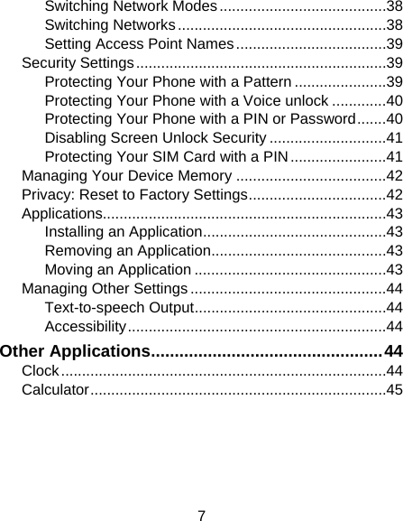 7 Switching Network Modes ........................................ 38Switching Networks .................................................. 38Setting Access Point Names .................................... 39Security Settings ............................................................ 39Protecting Your Phone with a Pattern ...................... 39Protecting Your Phone with a Voice unlock ............. 40Protecting Your Phone with a PIN or Password ....... 40Disabling Screen Unlock Security ............................ 41Protecting Your SIM Card with a PIN ....................... 41Managing Your Device Memory .................................... 42Privacy: Reset to Factory Settings ................................. 42Applications.................................................................... 43Installing an Application ............................................ 43Removing an Application .......................................... 43Moving an Application .............................................. 43Managing Other Settings ............................................... 44Text-to-speech Output .............................................. 44Accessibility .............................................................. 44Other Applications ................................................. 44Clock .............................................................................. 44Calculator ....................................................................... 45