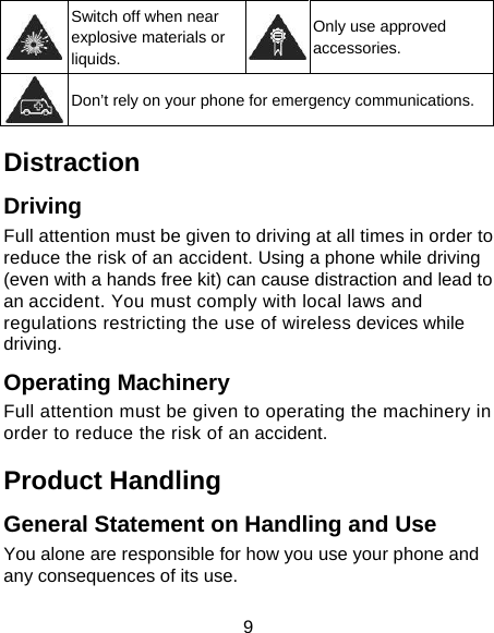 9  Switch off when near explosive materials or liquids. Only use approved accessories.  Don’t rely on your phone for emergency communications. Distraction Driving Full attention must be given to driving at all times in order to reduce the risk of an accident. Using a phone while driving (even with a hands free kit) can cause distraction and lead to an accident. You must comply with local laws and regulations restricting the use of wireless devices while driving. Operating Machinery Full attention must be given to operating the machinery in order to reduce the risk of an accident. Product Handling General Statement on Handling and Use You alone are responsible for how you use your phone and any consequences of its use. 