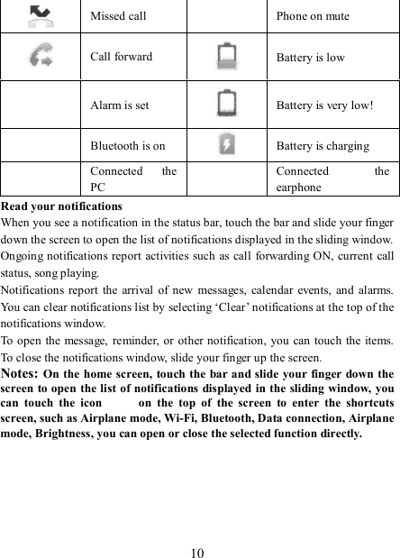   10  Missed call   Phone on mute  Call forward  Battery is low  Alarm is set  Battery is very low!       Bluetooth is on   Battery is charging  Connected  the PC   Connected  the earphone Read your notifications   When you see a notification in the status bar, touch the bar and slide your finger down the screen to open the list of notifications displayed in the sliding window.   Ongoing notifications report  activities such as call  forwarding ON, current call status, song playing.   Notifications  report  the  arrival  of new  messages,  calendar  events,  and alarms. You can clear notifications list by selecting ‘Clear’ notifications at the top of the notifications window.   To open the message, reminder, or other notification,  you  can touch  the items. To close the notifications window, slide your finger up the screen.   Notes: On the home  screen,  touch the bar and slide your finger down the screen to open the list of notifications displayed in the sliding window, you can  touch  the  icon            on  the  top  of  the  screen  to  enter  the  shortcuts screen, such as Airplane mode, Wi-Fi, Bluetooth, Data connection, Airplane mode, Brightness, you can open or close the selected function directly.      