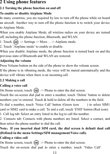   11 2 Using phone features 2.1 Turning the phone function on and off To enable or disable Airplane Mode In many countries, you are required by law to turn off the phone while on board an aircraft. Another way to turn off the phone function is to switch your device to Airplane Mode. When you enable Airplane Mode, all wireless radios on your device are turned off, including the phone function, Bluetooth, and WLAN. 1. Touch    -&gt; Settings -&gt; More… -&gt; Airplane mode. 2. Touch ‘Airplane mode’ to enable or disable. When you disable Airplane mode, the phone function is turned back on and the previous state of Bluetooth and WLAN are restored. Adjusting the volume Press Volume button on the side of the phone to show the volume screen.   If the phone is in vibrating  mode, the voice will be muted automatically and the device will vibrate when there is an incoming call. 2.2 Making a call Calling a voice call On Home screen, touch    -&gt; Phone to enter the dial screen. Touch the on-screen dial pad to  enter a number, touch  ‘Delete’ button to delete numbers you’ve entered. Touch &amp; hold to delete all the numbers in the field.   To  dial a number, touch ‘Voice  Call’  button  (Green icon )  to  select  SIM1 card or SIM2 card to make a call. To end a call, touch ‘END’ button (Red icon).   1. Call log tab: Select an entry listed in the log to call the number.   2.  Contacts  tab:  Contacts  with phone numbers are  listed.  Select  a  contact,  and then select the phone number to dial the call.   Note：If  you  inserted  dual  SIM  card,  the  dial  screen is  default  dual  call (Defined in the menu Settings/SIM management/Voice call). Calling a video call On Home screen, touch    -&gt; Phone to enter the dial screen. Touch  the  on-screen  dial  pad  to  enter  a  number,  touch  ‘Video  Call’  