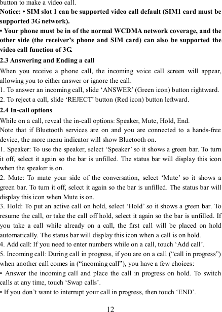   12 button to make a video call. Notice: • SIM slot 1 can be supported video call default (SIM1 card must be supported 3G network). • Your phone must be in of the normal WCDMA network coverage, and the other side  (the receiver’s  phone  and  SIM card)  can also  be supported the video call function of 3G. 2.3 Answering and Ending a call When  you  receive  a  phone  call,  the  incoming  voice  call  screen  will  appear, allowing you to either answer or ignore the call.   1. To answer an incoming call, slide ‘ANSWER’ (Green icon) button rightward. 2. To reject a call, slide ‘REJECT’ button (Red icon) button leftward. 2.4 In-call options While on a call, reveal the in-call options: Speaker, Mute, Hold, End.   Note  that  if  Bluetooth  services  are  on  and  you  are  connected to  a  hands-free device, the more menu indicator will show Bluetooth on.   1. Speaker: To use the speaker, select ‘Speaker’ so it shows a green bar. To turn it off, select it again  so the bar is unfilled.  The status bar will display this icon when the speaker is on.   2.  Mute:  To  mute  your  side  of  the  conversation,  select  ‘Mute’  so  it  shows  a green bar. To turn it off, select it again so the bar is unfilled. The status bar will display this icon when Mute is on.   3. Hold: To put an active call on hold, select ‘Hold’ so it shows a green bar. To resume the call, or take the call off hold, select it again so the bar is unfilled. If you  take  a  call  while  already  on  a  call,  the  first  call  will  be  placed  on  hold automatically. The status bar will display this icon when a call is on hold.   4. Add call: If you need to enter numbers while on a call, touch ‘Add call’.   5. Incoming call: During call in progress, if you are on a call (“call in progress”) when another call comes in (“incoming call”), you have a few choices:   •  Answer the  incoming call  and place  the  call in  progress  on hold.  To  switch calls at any time, touch ‘Swap calls’. • If you don’t want to interrupt your call in progress, then touch ‘END’.   
