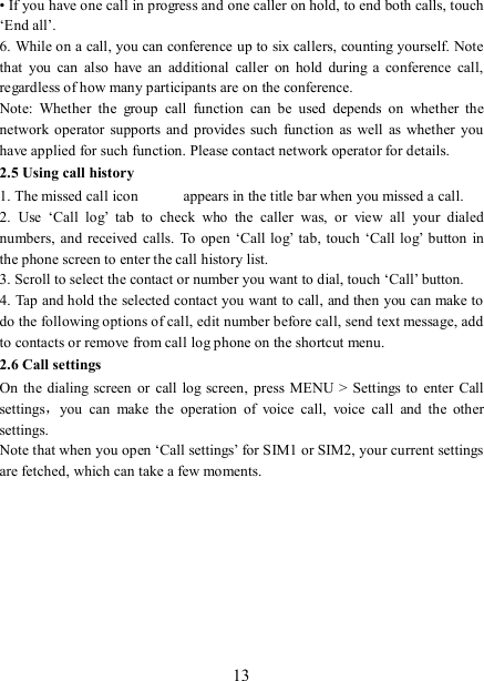   13 • If you have one call in progress and one caller on hold, to end both calls, touch ‘End all’. 6. While on a call, you can conference up to six callers, counting yourself. Note that  you  can  also  have  an  additional  caller  on  hold  during  a  conference  call, regardless of how many participants are on the conference.   Note:  Whether  the  group  call  function  can  be  used  depends  on  whether  the network  operator  supports and  provides such  function  as well as whether  you have applied for such function. Please contact network operator for details. 2.5 Using call history 1. The missed call icon   appears in the title bar when you missed a call.   2.  Use  ‘Call  log’  tab  to  check  who  the  caller  was,  or  view  all  your  dialed numbers,  and  received  calls.  To  open ‘Call log’  tab,  touch  ‘Call log’  button in the phone screen to enter the call history list. 3. Scroll to select the contact or number you want to dial, touch ‘Call’ button. 4. Tap and hold the selected contact you want to call, and then you can make to do the following options of call, edit number before call, send text message, add to contacts or remove from call log phone on the shortcut menu. 2.6 Call settings On  the  dialing screen  or call  log  screen,  press  MENU &gt; Settings  to enter  Call settings，you  can  make  the  operation  of  voice  call,  voice  call  and  the  other settings.   Note that when you open ‘Call settings’ for SIM1 or SIM2, your current settings are fetched, which can take a few moments.          