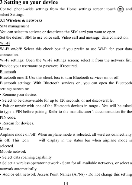   14 3 Setting on your device Control  phone-wide  settings  from  the  Home  settings  screen:  touch    and select Settings.   3.1 Wireless &amp; networks SIM management You can select to activate or deactivate the SIM card you want to open. Set the default SIM to use voice call, Video call and message, data connection. Wi -Fi Wi-Fi  on/off:  Select  this  check  box  if  you  prefer  to  use  Wi-Fi  for  your  data connection.   Wi-Fi  settings: Open the  Wi-Fi settings  screen;  select it  from the network list. Provide your username or password if required.   Bluetooth Bluetooth on/off: Use this check box to turn Bluetooth services on or off.   Bluetooth  settings:  With  Bluetooth  services  on,  you  can  open  the  Bluetooth settings screen to: • Rename your device. • Select to be discoverable for up to 120 seconds, or not discoverable.   • Pair or unpair with one of the Bluetooth devices in range - You will be asked to type a PIN before pairing. Refer to the manufacturer’s documentation for the PIN code.   • Rescan for devices. More… Airplane mode on/off: When airplane mode is selected, all wireless connectivity is  off.  This  icon   will  display  in  the  status  bar  when  airplane  mode  is selected.   Mobile network   • Select data roaming capability.   • Select a wireless operator network - Scan for all available networks, or select a network automatically.   • Add or edit network Access Point Names (APNs) - Do not change this setting 