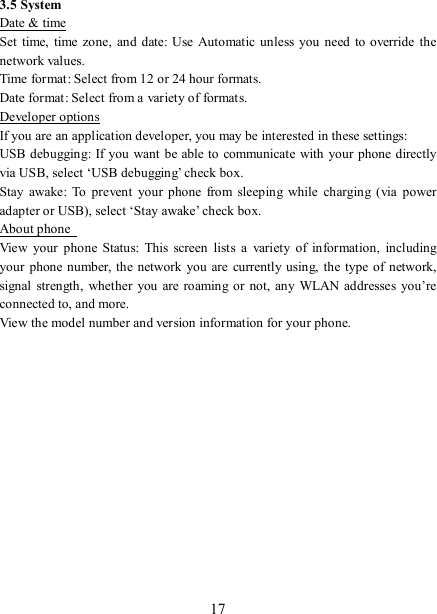   17 3.5 System Date &amp; time Set  time,  time zone,  and  date: Use  Automatic unless you need  to override the network values.   Time format: Select from 12 or 24 hour formats.   Date format: Select from a variety of formats.   Developer options If you are an application developer, you may be interested in these settings:   USB debugging:  If you want be able to communicate with your phone  directly via USB, select ‘USB debugging’ check box.   Stay  awake:  To  prevent  your  phone  from  sleeping  while  charging  (via  power adapter or USB), select ‘Stay awake’ check box.   About phone   View  your  phone  Status:  This  screen  lists  a  variety  of  information,  including your  phone number, the  network you are  currently using,  the  type  of network, signal  strength, whether  you  are roaming or  not, any WLAN  addresses  you’re connected to, and more.   View the model number and version information for your phone.             