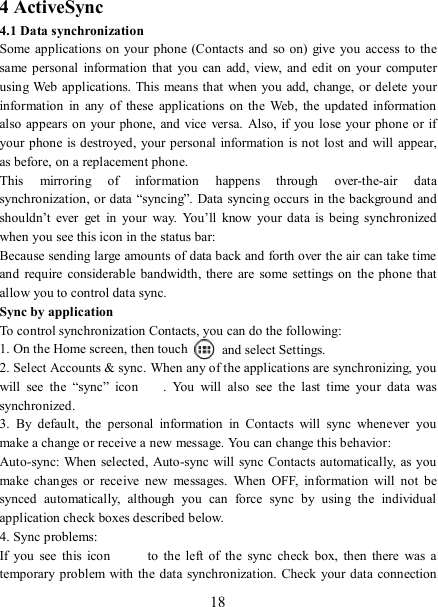   18 4 ActiveSync 4.1 Data synchronization   Some applications on your phone (Contacts  and  so  on)  give  you  access  to the same personal  information  that  you  can add,  view,  and edit on  your  computer using Web applications. This  means that when you add, change, or delete your information  in  any  of  these  applications  on  the  Web,  the  updated  information also appears on  your phone, and vice versa.  Also, if you lose your phone or  if your phone is destroyed,  your personal information is not lost and will  appear, as before, on a replacement phone.   This  mirroring  of  information  happens  through  over-the-air  data synchronization, or data “syncing”.  Data syncing occurs in the background and shouldn’t  ever  get  in  your  way.  You’ll  know  your data  is  being  synchronized when you see this icon in the status bar:   Because sending large amounts of data back and forth over the air can take time and  require  considerable bandwidth,  there  are  some settings  on the phone  that allow you to control data sync.   Sync by application   To control synchronization Contacts, you can do the following:   1. On the Home screen, then touch    and select Settings.   2. Select Accounts &amp; sync. When any of the applications are synchronizing, you will  see  the  “sync”  icon .  You  will  also  see  the  last  time  your  data  was synchronized.   3.  By  default,  the  personal  information  in  Contacts  will  sync  whenever  you make a change or receive a new message. You can change this behavior:   Auto-sync: When  selected,  Auto-sync will sync Contacts automatically,  as you make  changes  or  receive  new  messages.  When  OFF,  information  will  not  be synced  automatically,  although  you  can  force  sync  by  using  the  individual application check boxes described below.   4. Sync problems:   If  you  see  this  icon   to  the  left  of  the  sync  check  box,  then  there  was  a temporary problem with the data synchronization. Check your data  connection 