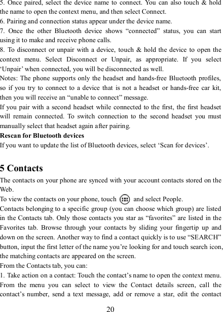   20 5.  Once  paired,  select the device  name  to connect.  You  can also touch  &amp; hold the name to open the context menu, and then select Connect.   6. Pairing and connection status appear under the device name.   7.  Once  the  other  Bluetooth  device  shows  “connected”  status,  you  can  start using it to make and receive phone calls.   8.  To disconnect  or unpair  with a device,  touch &amp;  hold the  device  to open the context  menu.  Select  Disconnect  or  Unpair,  as  appropriate.  If  you  select ‘Unpair’ when connected, you will be disconnected as well.   Notes: The  phone  supports only the headset and hands-free Bluetooth profiles, so  if  you  try to  connect to  a device that  is not a  headset  or  hands-free car  kit, then you will receive an “unable to connect” message.   If you pair with  a second headset while  connected to the first, the first headset will  remain  connected.  To  switch  connection  to  the  second  headset  you  must manually select that headset again after pairing.   Rescan for Bluetooth devices   If you want to update the list of Bluetooth devices, select ‘Scan for devices’.    5 Contacts The contacts on your phone are synced with your account contacts stored on the Web.   To view the contacts on your phone, touch    and select People. Contacts belonging to a specific group (you can choose which group) are listed in the Contacts tab. Only those contacts you star as “favorites” are listed in the Favorites  tab.  Browse  through  your  contacts  by  sliding  your  fingertip  up  and down on the screen. Another way to find a contact quickly is to use “SEARCH” button, input the first letter of the name you’re looking for and touch search icon, the matching contacts are appeared on the screen. From the Contacts tab, you can:   1. Take action on a contact: Touch the contact’s name to open the context menu. From  the  menu  you  can  select  to  view  the  Contact  details  screen,  call  the contact’s number,  send  a  text  message,  add  or  remove  a  star,  edit  the  contact 