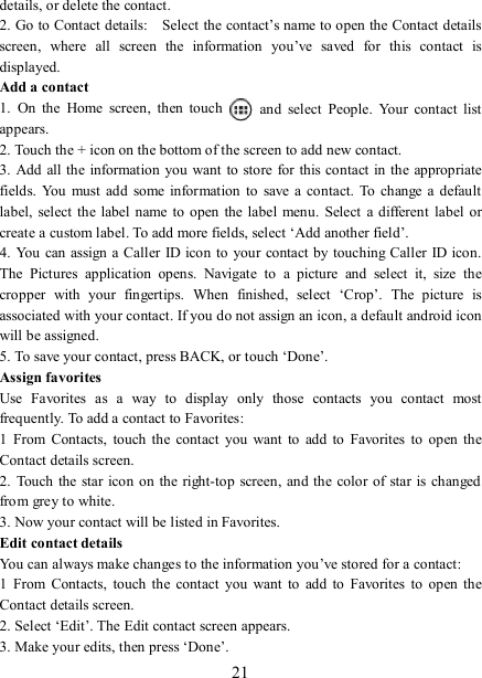   21 details, or delete the contact.   2. Go to Contact details:    Select the contact’s name to open the Contact details screen,  where  all  screen  the  information  you’ve  saved  for  this  contact  is displayed.   Add a contact   1.  On  the  Home  screen,  then  touch    and  select  People.  Your  contact  list appears.   2. Touch the + icon on the bottom of the screen to add new contact.   3. Add all the information  you want to  store for  this contact in  the appropriate fields.  You  must  add  some information  to  save  a  contact.  To  change a  default label,  select  the  label name to open  the label menu.  Select  a  different  label or create a custom label. To add more fields, select ‘Add another field’.   4. You can assign a  Caller  ID icon to your contact by touching Caller ID icon. The  Pictures  application  opens.  Navigate  to  a  picture  and  select  it,  size  the cropper  with  your  fingertips.  When  finished,  select  ‘Crop’.  The  picture  is associated with your contact. If you do not assign an icon, a default android icon will be assigned.   5. To save your contact, press BACK, or touch ‘Done’. Assign favorites   Use  Favorites  as  a  way  to  display  only  those  contacts  you  contact  most frequently. To add a contact to Favorites:   1  From  Contacts,  touch  the  contact  you  want  to  add  to  Favorites  to open the Contact details screen.   2.  Touch the  star icon on the right-top screen, and the color of star is changed from grey to white. 3. Now your contact will be listed in Favorites.   Edit contact details   You can always make changes to the information you’ve stored for a contact:   1  From  Contacts,  touch  the  contact  you  want  to  add  to  Favorites  to open the Contact details screen.   2. Select ‘Edit’. The Edit contact screen appears.   3. Make your edits, then press ‘Done’. 