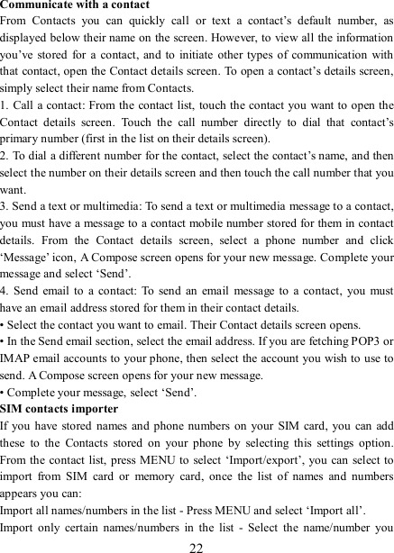   22 Communicate with a contact   From  Contacts  you  can  quickly  call  or  text  a  contact’s  default  number,  as displayed below their name on the screen. However, to view all the information you’ve stored for  a contact,  and  to  initiate  other  types  of  communication with that contact, open the Contact details screen. To open a contact’s details screen, simply select their name from Contacts.   1. Call a contact: From the  contact list, touch the contact you want to open the Contact  details  screen.  Touch  the  call  number  directly  to  dial  that  contact’s primary number (first in the list on their details screen).   2. To dial a different number for the contact, select the contact’s name, and then select the number on their details screen and then touch the call number that you want. 3. Send a text or multimedia: To send a text or multimedia message to a contact, you must have a message to a contact mobile number stored for them in contact details.  From  the  Contact  details  screen,  select  a  phone  number  and  click ‘Message’ icon, A Compose screen opens for your new message. Complete your message and select ‘Send’.   4.  Send  email to  a  contact:  To  send an email  message to  a  contact,  you  must have an email address stored for them in their contact details.   • Select the contact you want to email. Their Contact details screen opens.   • In the Send email section, select the email address. If you are fetching POP3 or IMAP email accounts to your phone, then select the account you wish to use to send. A Compose screen opens for your new message.   • Complete your message, select ‘Send’.   SIM contacts importer If you  have  stored names and phone numbers on  your  SIM  card,  you  can  add these  to  the  Contacts  stored  on  your  phone  by  selecting  this  settings  option. From the  contact  list, press MENU to select ‘Import/export’, you can select to import  from  SIM  card  or  memory  card,  once  the  list  of  names  and  numbers appears you can:   Import all names/numbers in the list - Press MENU and select ‘Import all’.   Import  only  certain  names/numbers  in  the  list  -  Select  the  name/number  you 