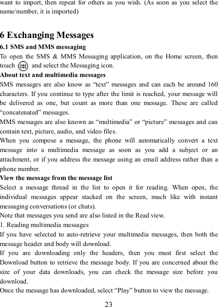   23 want  to  import, then repeat  for others as  you wish.  (As soon  as you  select the name/number, it is imported)    6 Exchanging Messages 6.1 SMS and MMS messaging   To  open  the  SMS  &amp;  MMS  Messaging  application,  on  the  Home  screen,  then touch    and select the Messaging icon.   About text and multimedia messages   SMS  messages  are  also know  as “text”  messages  and  can each  be around 160 characters. If you continue to  type after the limit is reached, your message will be  delivered  as  one,  but  count  as  more  than  one  message.  These  are  called “concatenated” messages.   MMS messages are also known as “multimedia” or “picture” messages and can contain text, picture, audio, and video files.   When  you  compose  a  message,  the  phone  will  automatically  convert  a  text message  into  a  multimedia  message  as  soon  as  you  add  a  subject  or  an attachment, or if you address the message using an email address rather than a phone number.   View the message from the message list   Select  a  message  thread  in  the  list  to  open  it  for  reading.  When  open,  the individual  messages  appear  stacked  on  the  screen,  much  like  with  instant messaging conversations (or chats).   Note that messages you send are also listed in the Read view.   1. Reading multimedia messages   If you  have  selected  to auto-retrieve  your  multimedia  messages, then both the message header and body will download. If  you  are  downloading  only  the  headers,  then  you  must  first  select  the Download button to retrieve the message body. If you  are concerned  about the size  of  your  data  downloads,  you  can  check  the  message  size  before  you download.   Once the message has downloaded, select “Play” button to view the message.   