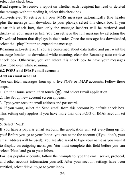   26 select this check box.   Read reports: To receive  a report on whether each recipient has read or deleted the message without reading it, select this check box. Auto-retrieve:  To  retrieve  all  your  MMS  messages  automatically  (the  header plus  the message  will download to  your phone),  select this check  box.  If  you clear  this  check  box,  then  only  the  message  headers  will  be  retrieved  and display in your message list. You can retrieve the full message by selecting the Download button that displays in the header. Once the message has downloaded, select the “play” button to expand the message. Roaming auto-retrieve: If you are concerned about data traffic and just want the message headers to  download while  roaming, clear the  Roaming  auto-retrieve check  box.  Otherwise,  you  can  select  this  check  box  to  have  your  messages download even while roaming.   6.2 POP3 and IMAP email accounts   Add an email account   You can fetch messages from up to five POP3 or IMAP accounts. Follow these steps:   1. On the Home screen, then touch    and select Email application. 2. The Set up new account screen appears. 3. Type your account email address and password. 4.  If  you  want,  select the Send  email from  this account by  default  check box. This setting only applies if you have more than one POP3 or IMAP account set up.   5. Select ‘Next’.   If you  have a popular  email account,  the application  will set  everything up for you! Before you go to your Inbox, you can name the account (if you don’t, your email address will be used). You are also asked to type your name as you want it to  display on outgoing messages. You must complete this field before you  can select ‘Next’ and go to your Inbox.   For less popular accounts, follow the prompts to type the email server, protocol, and  other  account  information  yourself.  After your account  settings  have  been verified, select ‘Next’ to go to your Inbox.   