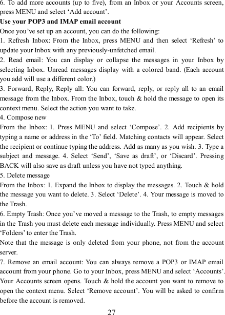   27 6.  To add  more accounts (up to five),  from an  Inbox or your  Accounts screen, press MENU and select ‘Add account’.   Use your POP3 and IMAP email account   Once you’ve set up an account, you can do the following:   1.  Refresh  Inbox:  From  the  Inbox,  press  MENU  and  then  select  ‘Refresh’  to update your Inbox with any previously-unfetched email.   2.  Read  email:  You  can  display  or  collapse  the  messages  in  your  Inbox  by selecting  Inbox.  Unread messages  display  with a  colored  band.  (Each account you add will use a different color.)   3.  Forward,  Reply,  Reply all: You  can  forward,  reply,  or reply  all  to  an email message from the Inbox. From the Inbox, touch &amp; hold the message to open its context menu. Select the action you want to take.   4. Compose new From  the  Inbox:  1.  Press  MENU  and  select  ‘Compose’.  2.  Add  recipients  by typing a name or address in the ‘To’ field. Matching contacts will appear. Select the recipient or continue typing the address. Add as many as you wish. 3. Type a subject  and  message.  4.  Select  ‘Send’,  ‘Save  as  draft’,  or  ‘Discard’.  Pressing BACK will also save as draft unless you have not typed anything.   5. Delete message From the Inbox: 1. Expand the Inbox to display the messages. 2.  Touch &amp; hold the message you want to delete. 3. Select ‘Delete’. 4. Your message is moved to the Trash.   6. Empty Trash: Once you’ve moved a message to the Trash, to empty messages in the Trash you must delete each message individually. Press MENU and select ‘Folders’ to enter the Trash.   Note  that  the  message  is  only deleted  from  your  phone,  not  from  the account server.   7.  Remove  an email  account: You  can  always  remove  a POP3 or IMAP  email account from your phone. Go to your Inbox, press MENU and select ‘Accounts’. Your Accounts screen opens. Touch &amp; hold the account you want to remove to open the context menu. Select ‘Remove account’. You will be asked to confirm before the account is removed. 