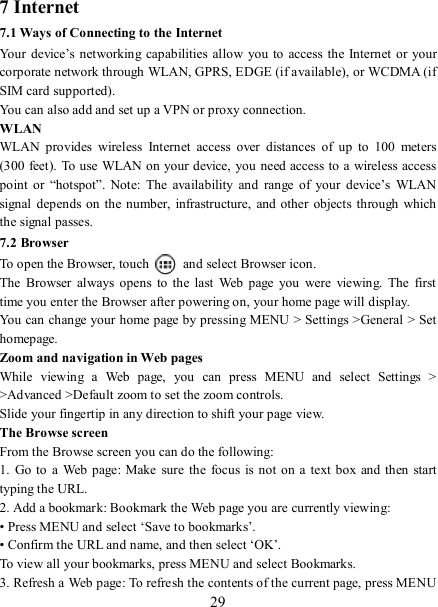   29 7 Internet   7.1 Ways of Connecting to the Internet   Your  device’s  networking  capabilities allow you  to  access the  Internet  or your corporate network through WLAN, GPRS, EDGE (if available), or WCDMA (if SIM card supported).     You can also add and set up a VPN or proxy connection. WLAN WLAN  provides  wireless  Internet  access  over  distances  of  up  to  100  meters (300 feet). To use WLAN on your device, you need access to a wireless access point  or  “hotspot”.  Note:  The  availability  and  range  of  your  device’s  WLAN signal  depends on  the number, infrastructure,  and other  objects  through  which the signal passes. 7.2 Browser To open the Browser, touch    and select Browser icon.   The  Browser  always  opens  to the  last  Web  page  you  were  viewing.  The  first time you enter the Browser after powering on, your home page will display.   You can change your home page by pressing MENU &gt; Settings &gt;General &gt; Set homepage.   Zoom and navigation in Web pages   While  viewing  a  Web  page,  you  can  press  MENU  and  select  Settings  &gt; &gt;Advanced &gt;Default zoom to set the zoom controls.   Slide your fingertip in any direction to shift your page view.   The Browse screen   From the Browse screen you can do the following:   1.  Go  to a  Web page:  Make  sure the  focus  is not on a  text box  and then  start typing the URL.   2. Add a bookmark: Bookmark the Web page you are currently viewing:   • Press MENU and select ‘Save to bookmarks’.   • Confirm the URL and name, and then select ‘OK’. To view all your bookmarks, press MENU and select Bookmarks.   3. Refresh a Web page: To refresh the contents of the current page, press MENU 