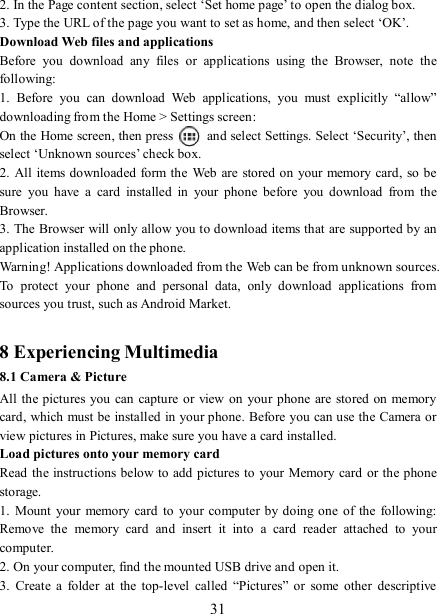   31 2. In the Page content section, select ‘Set home page’ to open the dialog box.   3. Type the URL of the page you want to set as home, and then select ‘OK’. Download Web files and applications   Before  you  download  any  files  or  applications  using  the  Browser,  note  the following:   1.  Before  you  can  download  Web  applications,  you  must  explicitly  “allow” downloading from the Home &gt; Settings screen:   On the Home screen, then press    and select Settings. Select ‘Security’, then select ‘Unknown sources’ check box.   2. All items downloaded form the Web are stored on your memory card, so be sure  you  have  a  card  installed  in  your  phone  before  you  download  from  the Browser.   3. The Browser will only allow you to download items that are supported by an application installed on the phone.   Warning! Applications downloaded from the Web can be from unknown sources. To  protect  your  phone  and  personal  data,  only  download  applications  from sources you trust, such as Android Market.    8 Experiencing Multimedia 8.1 Camera &amp; Picture All the pictures you can capture or view on your phone are stored on memory card, which must be installed in your phone. Before you can use the Camera or view pictures in Pictures, make sure you have a card installed.   Load pictures onto your memory card   Read the instructions below to add pictures to your Memory card or the phone storage.   1.  Mount  your  memory  card  to  your  computer  by doing  one of  the  following: Remove  the  memory  card  and  insert  it  into  a  card  reader  attached  to  your computer. 2. On your computer, find the mounted USB drive and open it. 3.  Create  a  folder  at  the  top-level  called  “Pictures” or  some  other  descriptive 