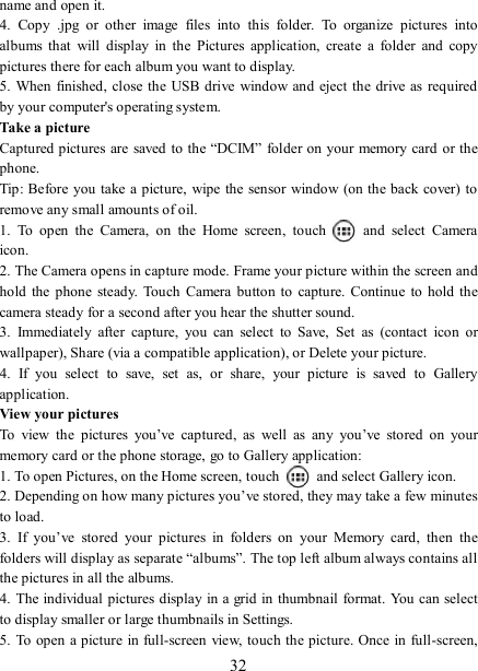   32 name and open it. 4.  Copy  .jpg  or  other  image  files  into  this  folder.  To  organize  pictures  into albums  that  will  display  in  the  Pictures  application,  create  a  folder  and  copy pictures there for each album you want to display.   5. When finished, close  the USB drive window and eject  the drive as  required by your computer&apos;s operating system.   Take a picture   Captured pictures are saved to the “DCIM” folder on your memory card or the phone.   Tip: Before you take a picture,  wipe the sensor window (on the back cover)  to remove any small amounts of oil.   1.  To  open  the  Camera,  on  the  Home  screen,  touch   and  select  Camera icon.   2. The Camera opens in capture mode. Frame your picture within the screen and hold  the phone  steady.  Touch Camera  button to  capture. Continue  to  hold the camera steady for a second after you hear the shutter sound.   3.  Immediately  after  capture,  you  can  select  to  Save,  Set  as  (contact  icon  or wallpaper), Share (via a compatible application), or Delete your picture.   4.  If  you  select  to  save,  set  as,  or  share,  your  picture  is  saved  to  Gallery application.   View your pictures   To  view  the  pictures  you’ve  captured,  as  well  as  any  you’ve  stored  on  your memory card or the phone storage, go to Gallery application:   1. To open Pictures, on the Home screen, touch   and select Gallery icon.   2. Depending on how many pictures you’ve stored, they may take a few minutes to load.   3.  If  you’ve  stored  your  pictures  in  folders  on  your  Memory  card,  then  the folders will display as separate “albums”. The top left album always contains all the pictures in all the albums.   4. The individual pictures display in a grid  in thumbnail format. You can select to display smaller or large thumbnails in Settings.   5. To open a picture in full-screen view, touch the picture. Once in full-screen, 