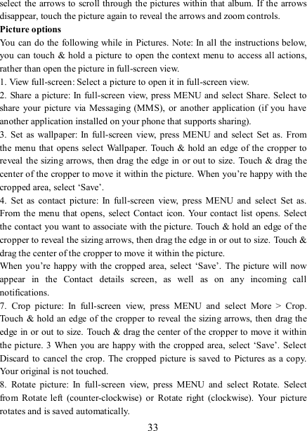   33 select the  arrows to scroll through the pictures within that album. If the arrows disappear, touch the picture again to reveal the arrows and zoom controls. Picture options   You can do the  following  while in Pictures. Note: In all  the instructions below, you can touch &amp; hold a picture to open the context menu to access all actions, rather than open the picture in full-screen view. 1. View full-screen: Select a picture to open it in full-screen view.   2. Share  a picture:  In full-screen view,  press MENU and select Share. Select to share  your  picture  via Messaging (MMS),  or  another  application (if  you  have another application installed on your phone that supports sharing).   3.  Set  as wallpaper:  In full-screen  view,  press MENU  and select Set  as.  From the  menu that  opens select  Wallpaper.  Touch &amp; hold an edge of the cropper to reveal the sizing arrows, then drag the edge in or out to size. Touch &amp; drag the center of the cropper to move it within the picture. When you’re happy with the cropped area, select ‘Save’.   4.  Set  as  contact picture:  In  full-screen  view,  press  MENU  and  select  Set  as. From the menu that opens, select  Contact  icon. Your  contact  list opens. Select the contact you want to associate with the picture. Touch &amp; hold an edge of the cropper to reveal the sizing arrows, then drag the edge in or out to size. Touch &amp; drag the center of the cropper to move it within the picture.   When you’re happy with the cropped area,  select  ‘Save’.  The picture will now appear  in  the  Contact  details  screen,  as  well  as  on  any  incoming  call notifications.   7.  Crop  picture:  In  full-screen  view,  press  MENU  and  select  More  &gt;  Crop. Touch &amp; hold an edge of the  cropper to reveal the sizing arrows, then drag  the edge in or out to size. Touch &amp; drag the center of the cropper to move it within the picture. 3 When  you are happy with  the cropped area,  select ‘Save’. Select Discard to cancel the crop. The cropped picture is saved to  Pictures as a copy. Your original is not touched.   8.  Rotate  picture:  In  full-screen  view,  press  MENU  and  select  Rotate.  Select from  Rotate left  (counter-clockwise)  or  Rotate  right  (clockwise).  Your  picture rotates and is saved automatically.   