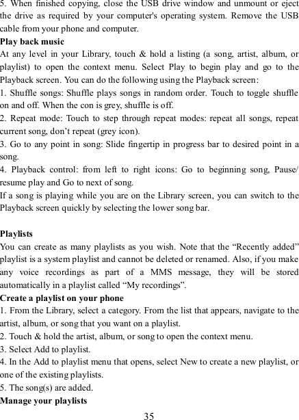   35 5.  When  finished  copying,  close the USB  drive  window and unmount or  eject the  drive  as  required  by  your  computer&apos;s  operating  system.  Remove  the  USB cable from your phone and computer.   Play back music   At  any  level  in  your Library,  touch &amp;  hold  a listing  (a song, artist,  album,  or playlist)  to  open  the  context  menu.  Select  Play  to  begin  play  and  go  to  the Playback screen. You can do the following using the Playback screen:   1. Shuffle  songs: Shuffle plays  songs in random order.  Touch to toggle  shuffle on and off. When the con is grey, shuffle is off.   2.  Repeat  mode:  Touch  to  step  through  repeat modes:  repeat all  songs,  repeat current song, don’t repeat (grey icon). 3. Go to any point  in song: Slide  fingertip in progress bar to desired point in a song. 4.  Playback  control:  from  left  to  right  icons:  Go  to  beginning  song,  Pause/ resume play and Go to next of song. If a song  is playing  while  you are on the Library screen, you can switch to the Playback screen quickly by selecting the lower song bar.    Playlists   You  can create as  many playlists  as you wish.  Note that the “Recently  added” playlist is a system playlist and cannot be deleted or renamed. Also, if you make any  voice  recordings  as  part  of  a  MMS  message,  they  will  be  stored automatically in a playlist called “My recordings”.   Create a playlist on your phone 1. From the Library, select a category. From the list that appears, navigate to the artist, album, or song that you want on a playlist.   2. Touch &amp; hold the artist, album, or song to open the context menu.   3. Select Add to playlist.   4. In the Add to playlist menu that opens, select New to create a new playlist, or one of the existing playlists.   5. The song(s) are added.     Manage your playlists   