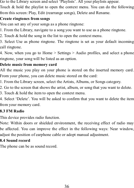   36 Go to the Library screen and select ‘Playlists’. All your playlists appear.   Touch &amp; hold  the playlist to open the context menu. You can do the following from this screen: Play, Edit (rearrange songs), Delete and Rename. Create ringtones from songs   You can set any of your songs as a phone ringtone:   1. From the Library, navigate to a song you want to use as a phone ringtone.   2. Touch &amp; hold the song in the list to open the context menu.   3.  Select  Use  as phone ringtone.  The  ringtone  is set  as  your  default  incoming call ringtone.   4. Now, when you go to Home &gt; Settings &gt; Audio profiles, and  select a phone ringtone, your song will be listed as an option. Delete music from memory card   All  the  music you play  on your  phone is  stored on the inserted memory  card. From your phone, you can delete music stored on the card:   1. From the Library screen, select the Artists, Albums, or Songs category.   2. Go to the screen that shows the artist, album, or song that you want to delete.   3. Touch &amp; hold the item to open the context menu.   4. Select ‘Delete’. You will be asked to confirm that you want to delete the item from your memory card. 8.3 FM Radio This device provides radio function.   Note: Within  doors or shielded environment, the  receiving  effect  of  radio  may be  affected. You  can  improve  the  effect  in  the following ways: Near window, adjust the position of earphone cable or adopt manual adjustment.   8.4 Sound record The phone can be as sound record.     