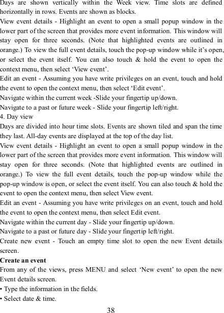   38 Days  are  shown  vertically  within  the  Week  view.  Time  slots  are  defined horizontally in rows. Events are shown as blocks.   View  event  details -  Highlight  an  event  to open  a  small  popup  window in the lower part of the screen that provides more event information. This window will stay  open  for  three  seconds.  (Note  that  highlighted  events  are  outlined  in orange.) To view the full event details, touch the pop-up window while it’s open, or  select  the  event  itself.  You  can  also  touch  &amp;  hold  the  event  to  open  the context menu, then select ‘View event’.   Edit an event - Assuming you have write privileges on an event, touch and hold the event to open the context menu, then select ‘Edit event’.   Navigate within the current week -Slide your fingertip up/down.   Navigate to a past or future week - Slide your fingertip left/right.   4. Day view   Days are divided into hour time slots. Events are shown tiled and span the time they last. All-day events are displayed at the top of the day list.   View  event  details -  Highlight  an  event  to open  a  small  popup  window in the lower part of the screen that provides more event information. This window will stay  open  for  three  seconds.  (Note  that  highlighted  events  are  outlined  in orange.)  To  view  the  full  event  details,  touch  the  pop-up  window  while  the pop-up window is open, or select the event itself. You can also touch &amp; hold the event to open the context menu, then select View event.   Edit an event - Assuming you have write privileges on an event, touch and hold the event to open the context menu, then select Edit event.   Navigate within the current day - Slide your fingertip up/down.   Navigate to a past or future day - Slide your fingertip left/right.   Create  new  event  -  Touch  an  empty  time  slot  to  open  the  new  Event  details screen.   Create an event   From any of  the views,  press  MENU and  select  ‘New event’ to  open  the new Event details screen.   • Type the information in the fields.   • Select date &amp; time.   