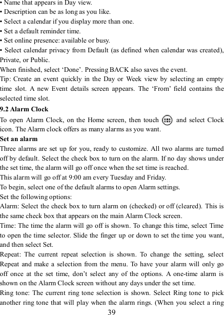   39 • Name that appears in Day view.   • Description can be as long as you like. • Select a calendar if you display more than one.   • Set a default reminder time.   • Set online presence: available or busy.   • Select calendar privacy from Default (as defined when calendar was created), Private, or Public.   When finished, select ‘Done’. Pressing BACK also saves the event.   Tip: Create an  event  quickly in  the  Day or  Week  view  by  selecting  an empty time  slot.  A  new  Event  details  screen  appears.  The  ‘From’  field  contains  the selected time slot.   9.2 Alarm Clock To  open  Alarm  Clock, on the Home  screen,  then touch   and  select Clock icon. The Alarm clock offers as many alarms as you want.   Set an alarm   Three alarms are set up for you, ready to customize. All  two  alarms are turned off by default. Select the check box to turn on the alarm. If no day shows under the set time, the alarm will go off once when the set time is reached. This alarm will go off at 9:00 am every Tuesday and Friday.   To begin, select one of the default alarms to open Alarm settings.   Set the following options:   Alarm: Select the check box to turn alarm on (checked) or off (cleared).  This is the same check box that appears on the main Alarm Clock screen. Time: The time the alarm will go off is shown. To change this time, select Time to open the time selector. Slide the finger up or down to set the time you want, and then select Set.   Repeat:  The  current  repeat  selection  is  shown.  To  change  the  setting,  select Repeat  and  make a  selection  from the menu.  To have your  alarm will  only go off  once  at  the  set  time,  don’t  select  any  of  the  options.  A  one-time  alarm  is shown on the Alarm Clock screen without any days under the set time. Ring tone:  The  current  ring tone  selection is  shown.  Select  Ring tone  to  pick another  ring tone that will play when the alarm rings. (When you  select  a ring 