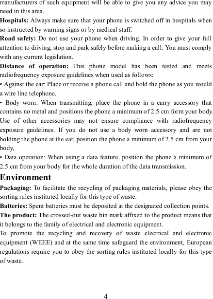   4manufacturers of such equipment  will be able to give  you  any advice you may need in this area.   Hospitals: Always make sure that your phone is switched off in hospitals when so instructed by warning signs or by medical staff.   Road safety: Do not use  your phone  when  driving.  In  order to  give  your  full attention to driving, stop and park safely before making a call. You must comply with any current legislation. Distance  of  operation:  This  phone  model  has  been  tested  and  meets radiofrequency exposure guidelines when used as follows: • Against the ear: Place or receive a phone call and hold the phone as you would a wire line telephone. •  Body  worn:  When  transmitting,  place  the  phone  in  a  carry  accessory  that contains no metal and positions the phone a minimum of 2.5 cm form your body. Use  of  other  accessories  may  not  ensure  compliance  with  radiofrequency exposure  guidelines.  If  you  do  not  use  a  body  worn  accessory  and  are  not holding the phone at the ear, position the phone a minimum of 2.5 cm from your body, • Data  operation:  When  using a data feature,  position the phone a minimum of 2.5 cm from your body for the whole duration of the data transmission. Environment Packaging:  To facilitate  the recycling of  packaging  materials,  please obey the sorting rules instituted locally for this type of waste. Batteries: Spent batteries must be deposited at the designated collection points. The product: The crossed-out waste bin mark affixed to the product means that it belongs to the family of electrical and electronic equipment. To  promote  the  recycling  and  recovery  of  waste  electrical  and  electronic equipment  (WEEE) and at the same time safeguard the environment, European regulations require you to obey the sorting rules instituted locally for this type of waste. 