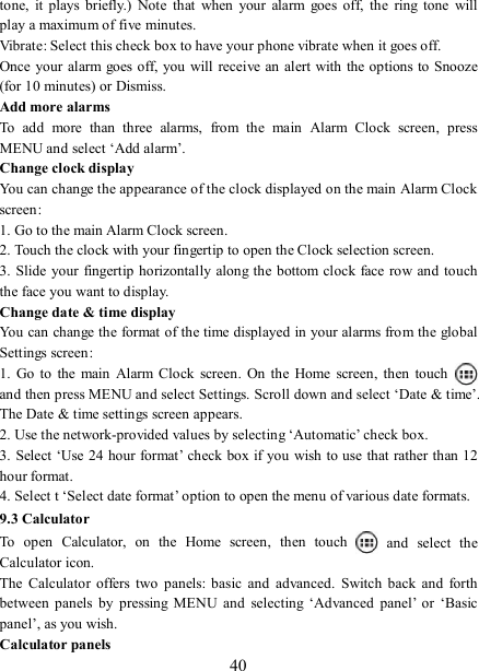   40 tone,  it  plays  briefly.)  Note  that  when  your  alarm  goes  off,  the  ring  tone  will play a maximum of five minutes.   Vibrate: Select this check box to have your phone vibrate when it goes off. Once your  alarm goes off, you will receive an alert with  the options to Snooze (for 10 minutes) or Dismiss.   Add more alarms   To  add  more  than  three  alarms,  from  the  main  Alarm  Clock  screen,  press MENU and select ‘Add alarm’.   Change clock display   You can change the appearance of the clock displayed on the main Alarm Clock screen: 1. Go to the main Alarm Clock screen. 2. Touch the clock with your fingertip to open the Clock selection screen. 3. Slide your fingertip horizontally along the bottom clock face row and touch the face you want to display.   Change date &amp; time display   You can change the format of the time displayed in your alarms from the global Settings screen: 1.  Go  to  the  main  Alarm  Clock  screen.  On  the  Home  screen,  then touch   and then press MENU and select Settings. Scroll down and select ‘Date &amp; time’. The Date &amp; time settings screen appears.   2. Use the network-provided values by selecting ‘Automatic’ check box.   3. Select ‘Use 24 hour format’ check box if you  wish to use that rather than 12 hour format.   4. Select t ‘Select date format’ option to open the menu of various date formats.   9.3 Calculator To  open  Calculator,  on  the  Home  screen,  then  touch   and  select  the Calculator icon.   The  Calculator  offers  two  panels:  basic  and  advanced.  Switch back  and  forth between  panels  by  pressing  MENU  and  selecting  ‘Advanced  panel’ or  ‘Basic panel’, as you wish.   Calculator panels   