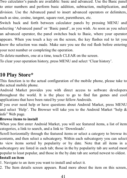   41 Two calculator’s panels are available: basic and advanced. Use the Basic panel to  enter  numbers  and  perform  basic  addition,  subtraction,  multiplication,  and division.  Use  the  Advanced  panel  to  insert  advanced  operators or  delimiters, such as sine, cosine, tangent, square root, parentheses, etc.   Switch  back  and  forth  between  calculator  panels  by  pressing  MENU  and selecting ‘Advanced panel’ or ‘Basic panel’, as you wish. As soon as you select an  advanced  operator,  the  panel  switches  back  to  Basic,  where  your  operator appears.  When  you  touch  a  key  on  the  screen,  the  key  flashes  red  to  let  you know the selection was made.  Make sure you  see the red flash before entering your next number or completing the operation.   To delete numbers, one at a time, touch CLEAR on the screen.   To clear your operation history, press MENU and select ‘Clear history’.    10 Play Store* This function  is to the actual configuration of the  mobile phone, please take to the actual mobile phone. Android  Market  provides  you  with  direct  access  to  software  developers throughout  the  world.  It  is  the  place  to  go  to  find  fun  games  and  cool applications that have been rated by your fellow Androids. If  you  ever  need help or  have  questions  about  Android  Market,  press  MENU and  select  ‘Help’.  The  Browser will take you  to  the  Android Market  “help  &amp; info” Web page.   Browse items to install   When you first enter Android Market, you will see featured items, a list of item categories, a link to search, and a link to ‘Downloads’.   Scroll horizontally through the featured items or select a category to browse its contents, and then select a subcategory.  Within each subcategory you can select to  view  items  sorted  by  popularity  or  by  date.  Note  that  all  items  in  a subcategory are listed in each tab; those in the by popularity tab are sorted most popular to least popular, and those in the by date tab are sorted newest to oldest.   Install an item   1. Navigate to an item you want to install and select it.   2.  The  Item  details  screen  appears.  Read  more  about  the  item  on  this  screen, 