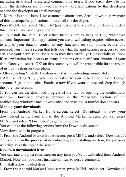   42 including  its  overall  rating  and  comments  by  users.  If  you  scroll  down  to  the about  the developer section, you can  view  more applications by this developer or send the developer an email message.   3. More info about item: User comments about item, Scroll down to view more of this developer’s applications or to email the developer.   Press MENU and select ‘Security’ (permissions) to view the functions and data this item can access on your phone.   4.  To  install  the  item,  select  either  Install  (item  is  free)  or  Buy,  whichever appears. Important! If an application you are downloading requires either access to  any  of  your  data  or  control  of  any  functions  on  your  phone,  before  you proceed, you’ll see a screen that tells you what the application can access so you can give your permission. Be sure to read this carefully! Be especially cautious if an application has  access to  many  functions or  a significant  amount of  your data. Once you select ‘OK’ on this screen, you will be responsible for the results of using this item on your phone.   • After selecting ‘Install’, the item will start downloading immediately.   •  After  selecting  ‘Buy’,  you  may  be  asked  to  sign  in  to  an  additional  Google account. Sign in and select Purchase now if you  want to proceed. Step through the purchase screens.   5. You can  see the download progress of the item by opening the notifications window.  Download  progress  appears  in  the  “ongoing”  section  of  the notifications window. Once downloaded and installed, a notification appears.   Manage your downloads   From  the  Android  Market  Home  screen,  select  ‘Downloads’  to  view  your downloaded  items.  From  any  of  the  Android  Market  screens,  you  can  press MENU and select ‘Downloads’ to go to the screen. You can take the following actions from the Downloads screen:   View downloads in progress 1. From the Android Market home screen, press MENU and select ‘Downloads’. 2. If you are  in the process of downloading and installing an item, the progress will display at the top of the screen. Review a downloaded item You can rate and post comments on any item you’ve downloaded from Android Market. Note that you must first rate an item to post a comment.   Uninstall a downloaded item 1. From the Android Market Home screen, press MENU and select ‘Downloads’. 